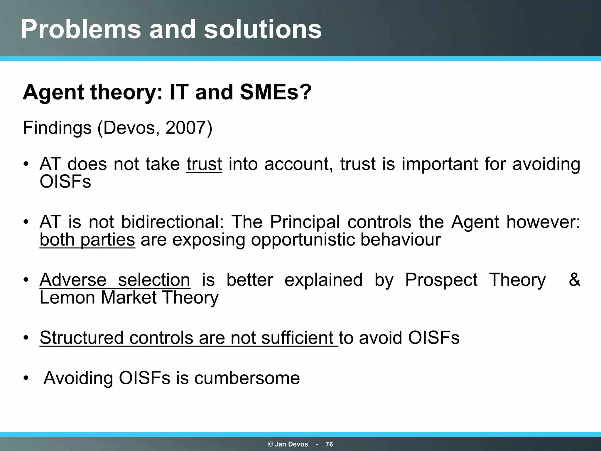 Problems and solutions

Agent theory: IT and SMEs?
Findings (Devos, 2007)
• AT does not take trust into account, trust is important for avoiding
  OISFs

• AT is not bidirectional: The Principal controls the Agent however:
  both parties are exposing opportunistic behaviour

• Adverse selection is better explained by Prospect Theory          &
  Lemon Market Theory

• Structured controls are not sufficient to avoid OISFs

• Avoiding OISFs is cumbersome


                              © Jan Devos   -   76
 
