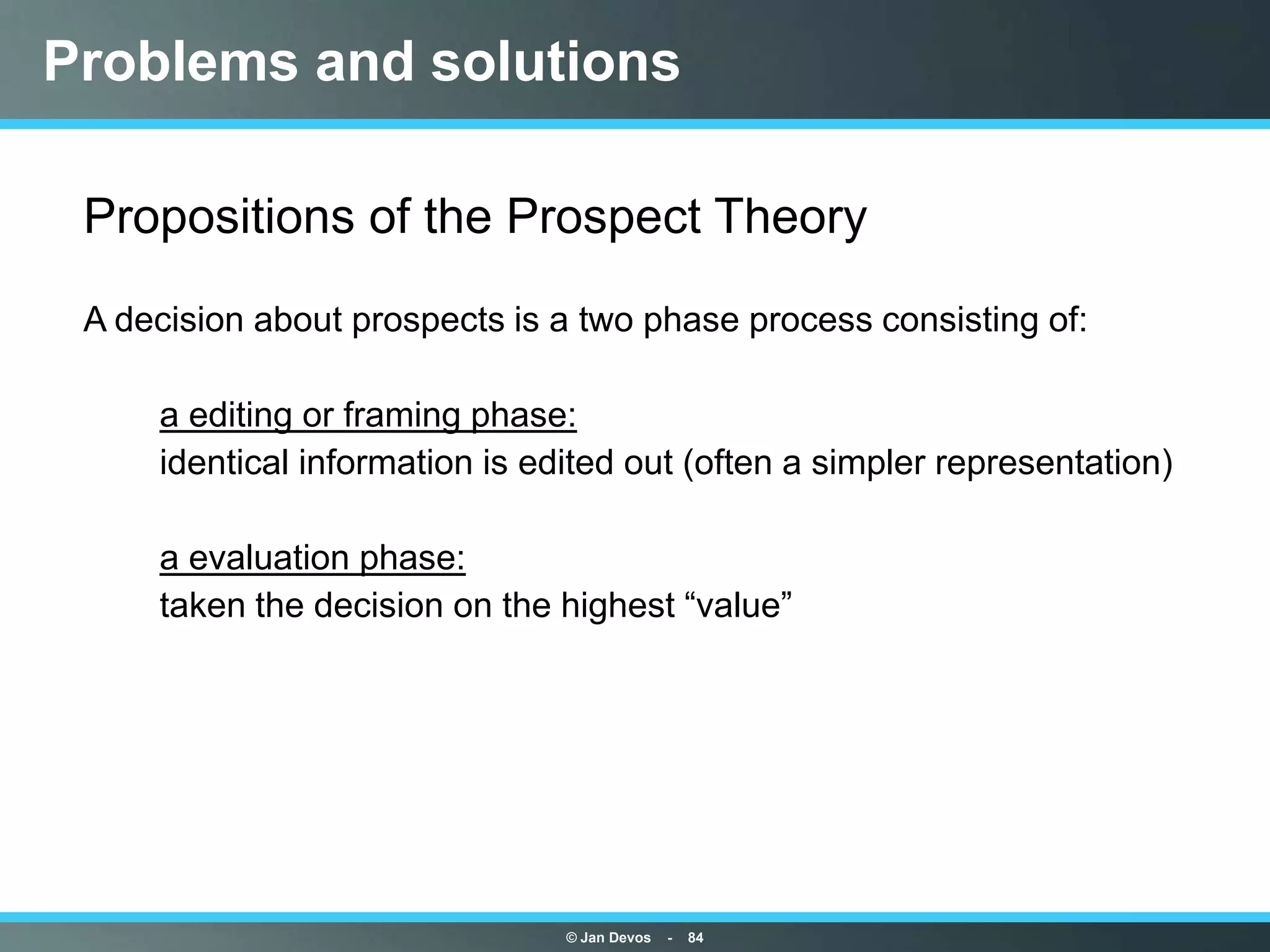 Problems and solutions

• Propositions of the Prospect Theory
• A decision about prospects is a two phase process consisting of:

•      a editing or framing phase:
•      identical information is edited out (often a simpler representation)

•      a evaluation phase:
•      taken the decision on the highest “value”




                                  © Jan Devos   -   84
 