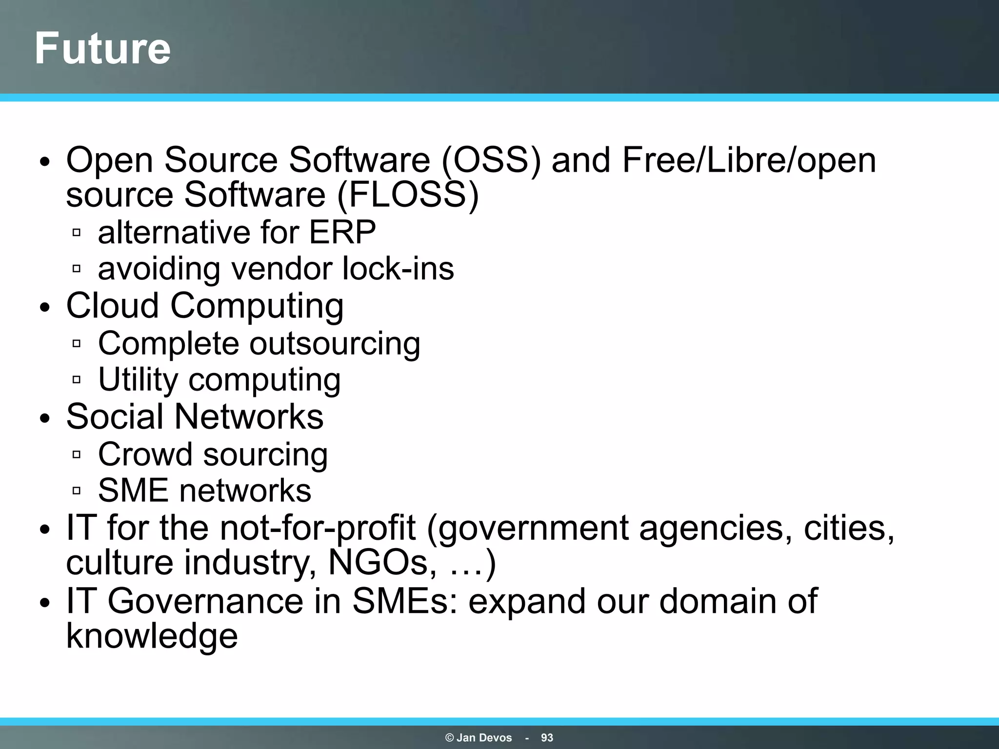 Future

• Open Source Software (OSS) and Free/Libre/open
  source Software (FLOSS)
  ▫ alternative for ERP
  ▫ avoiding vendor lock-ins
• Cloud Computing
  ▫ Complete outsourcing
  ▫ Utility computing
• Social Networks
  ▫ Crowd sourcing
  ▫ SME networks
• IT for the not-for-profit (government agencies, cities,
  culture industry, NGOs, …)
• IT Governance in SMEs: expand our domain of
  knowledge

                           © Jan Devos   -   93
 
