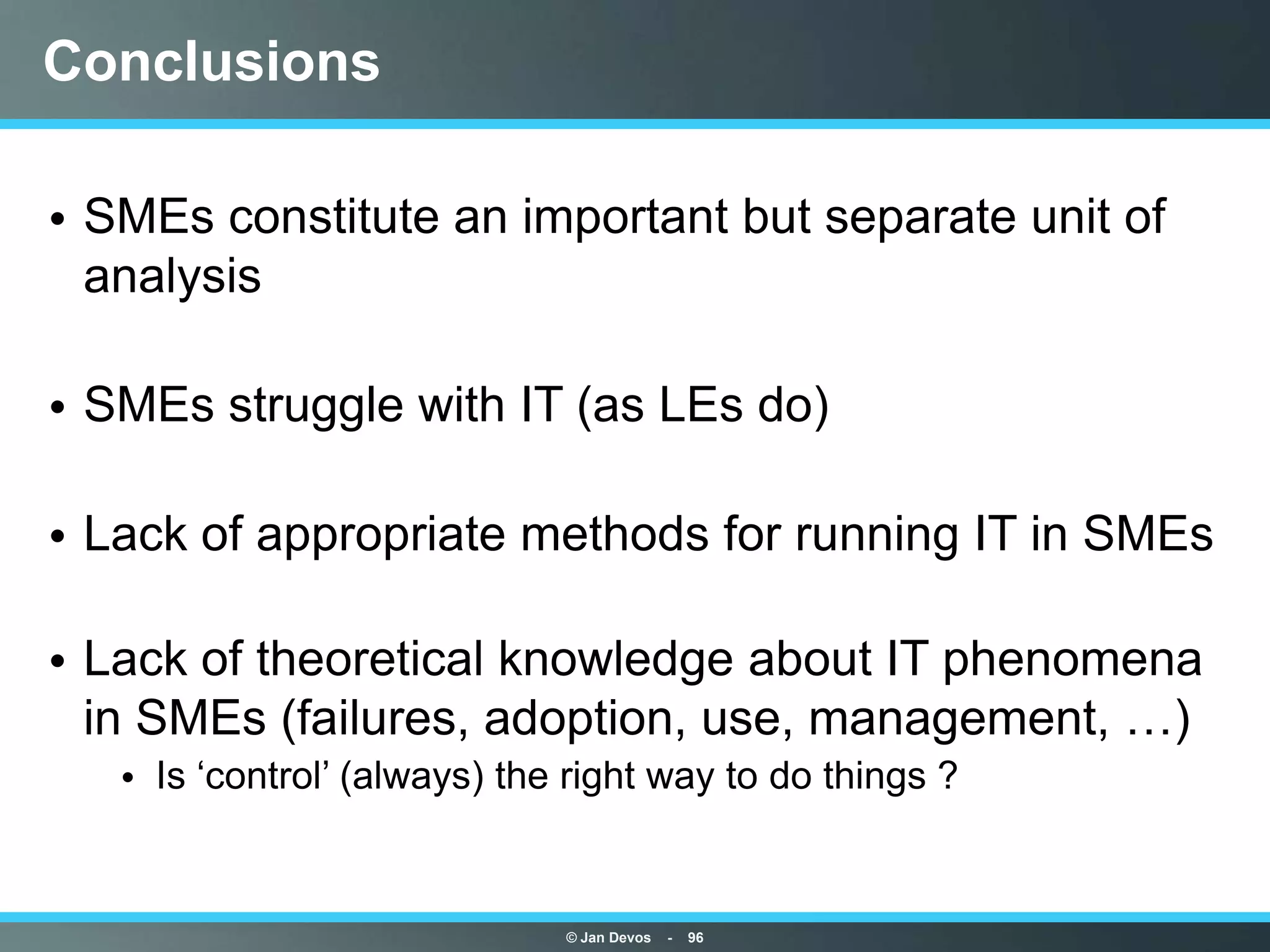Conclusions

• SMEs constitute an important but separate unit of
  analysis

• SMEs struggle with IT (as LEs do)

• Lack of appropriate methods for running IT in SMEs

• Lack of theoretical knowledge about IT phenomena
  in SMEs (failures, adoption, use, management, …)
   • Is „control‟ (always) the right way to do things ?


                              © Jan Devos   -   96
 