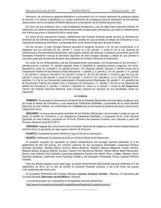 Miércoles 20 de enero de 2016 DIARIO OFICIAL (Primera Sección) 109
Asimismo, de ubicarse la cabecera distrital en una localidad con un número relevante de población facilita
la atención a la misma y beneficia a un núcleo importante de ciudadanos para la realización de los trámites
relacionados con la inscripción al Padrón Electoral y la tramitación de la Credencial para Votar.
En caso de que existieran dos o más localidades semejantes y una de ellas fuere cabecera distrital, se
determinó que debería prevalecer esta última para evitar erogaciones innecesarias, por toda la infraestructura
que habría que poner a disposición de la nueva sede.
En virtud de los argumentos citados, válidamente este Consejo General puede aprobar la demarcación
territorial de los Distritos Electorales Uninominales Locales en que se divide el estado de Chihuahua y sus
respectivas Cabeceras Distritales, a propuesta de la Junta General Ejecutiva de este Instituto.
De ser el caso, si este Consejo General aprueba el presente Acuerdo y fin de dar cumplimiento a lo
dispuesto por los artículos 43; 45, párrafo 1, inciso o) y 46, párrafo 1, inciso k) de la Ley General de
Instituciones y Procedimientos Electorales, este órgano máximo de dirección considera conveniente que el 50
Consejero Presidente instruya al Secretario Ejecutivo de este Consejo General, a efecto de que provea lo
necesario para que el presente Acuerdo sea publicado en el Diario Oficial de la Federación.
En razón de los Antecedentes y de las Consideraciones expresadas, con fundamento en los artículos 1,
párrafo primero y tercero; 41, párrafo segundo, Base V, Apartado A, párrafos primero y segundo; así como,
Apartado B, inciso a), numeral 2; 53, párrafo primero; 116, segundo párrafo, fracción II, párrafo tercero de la
Constitución Política de los Estados Unidos Mexicanos; 1, párrafo 2; 5, párrafo 1; 29; 30, párrafo 2; 31, párrafo
1; 32, párrafo 1, inciso a), fracción II; 34, párrafo 1, inciso a); 35; 43; 44, párrafo 1, incisos l), gg), hh) y jj); 45,
párrafo 1, inciso o); 46, párrafo 1, inciso k); 54, párrafo 1, inciso h); 147, párrafos 2, 3 y 4; 158, párrafo 2; 214,
párrafos 1 y 2 de la Ley General de Instituciones y Procedimientos Electorales; 36, párrafo 1; 40, párrafo 2 de
la Constitución Política del estado Libre y Soberano de Chihuahua; 11, párrafo 1; 93 de la Ley Electoral del
estado de Chihuahua; 4, párrafo 1, fracción I, Apartado A, inciso a); 5, párrafo 1, inciso w) del Reglamento
Interior del Instituto Nacional Electoral, este Consejo General en ejercicio de sus facultades, emite los
siguientes:
ACUERDOS
PRIMERO. Se aprueba la demarcación territorial de los Distritos Electorales Uninominales Locales en que
se divide el estado de Chihuahua y sus respectivas Cabeceras Distritales, a propuesta de la Junta General
Ejecutiva de este Instituto, de conformidad con el Anexo que se acompaña al presente Acuerdo y forma parte
integral del mismo
SEGUNDO. La nueva demarcación territorial de los Distritos Electorales Uninominales Locales en que se
divide el estado de Chihuahua y sus respectivas Cabeceras Distritales, a propuesta de la Junta General
Ejecutiva de este Instituto, aprobada en el Punto Primero del presente Acuerdo, será utilizada a partir del
Proceso Electoral Local 2015-2016.
TERCERO. Hágase del conocimiento de la Comisión Nacional de Vigilancia y del Instituto Estatal Electoral
de Chihuahua, lo aprobado por este órgano máximo de dirección.
CUARTO. El presente Acuerdo entrará en vigor el día de su aprobación.
QUINTO. Publíquese el presente Acuerdo en el Diario Oficial de la Federación.
El presente Acuerdo fue aprobado en sesión extraordinaria del Consejo General celebrada el 2 de
septiembre de dos mil quince, por votación unánime de los Consejeros Electorales, Licenciado Enrique
Andrade González, Maestro Marco Antonio Baños Martínez, Maestra Adriana Margarita Favela Herrera,
Maestra Beatriz Eugenia Galindo Centeno, Doctor Ciro Murayama Rendón, Doctor Benito Nacif Hernández,
Doctor José Roberto Ruiz Saldaña, Licenciada Alejandra Pamela San Martín Ríos y Valles, Maestro Arturo
Sánchez Gutiérrez, Licenciado Javier Santiago Castillo y del Consejero Presidente, Doctor Lorenzo Córdova
Vianello.
Para los efectos legales a que haya lugar, la sesión extraordinaria del Consejo General celebrada el 2 de
septiembre de 2015, en la que se aprobó el presente Acuerdo concluyó a las 4:36 horas del jueves
3 de septiembre del mismo año.
El Consejero Presidente del Consejo General, Lorenzo Córdova Vianello.- Rúbrica.- El Secretario del
Consejo General, Edmundo Jacobo Molina.- Rúbrica.
Los anexos pueden ser consultados en la siguiente dirección electrónica:
http://www.ine.mx/archivos2/portal/ConsejoGeneral/SesionesConsejo/acuerdos/
__________________________
 