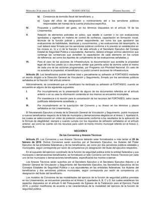 Miércoles 20 de enero de 2016 DIARIO OFICIAL (Primera Sección) 17
b) Constancia de domicilio fiscal del beneficiario, y
c) Copia del oficio de designación o nombramiento del o los servidores públicos
responsables del manejo de la cuenta productiva específica.
IV. Propuesta y justificación del gasto, en los términos dispuestos en el artículo 18 de los
Lineamientos;
V. Relación de elementos policiales en activo, que detalle si cuentan o no con evaluaciones
aprobadas y vigentes en materia de control de confianza, capacitación en formación inicial,
técnicas de la función policial y primer respondiente, así como los que aprobaron las
evaluaciones de habilidades, destrezas y conocimientos, y las evaluaciones del desempeño, la
cual deberá estar firmada por los servidores públicos conforme a lo previsto en establecidos en
los incisos a), b) y c) de la fracción I de este artículo y el Secretario Ejecutivo del Consejo
Estatal de Seguridad Pública o equivalente. Asimismo, deberá entregar archivo electrónico que
contenga las constancias que acrediten la capacitación de cada elemento en los cursos
de referencia, así como los reportes de cumplimiento de las evaluaciones señaladas, y
VI. Para el caso de las acciones de infraestructura, la documentación que acredite la propiedad
legal del (de los) predio (s) o documento similar que permita actos de dominio sobre el mismo
de cada una de las acciones programadas, por Programa con Prioridad Nacional. En caso de
no acreditar la propiedad, el beneficiario no podrá convenir acciones de infraestructura.
Artículo 20. Los beneficiarios podrán declinar total o parcialmente su adhesión al FORTASEG mediante
un escrito dirigido a la Dirección General de Vinculación y Seguimiento, firmado por los servidores públicos
señalados en la fracción I del artículo anterior.
Adicionalmente, se considerará que un beneficiario ha declinado su adhesión al FORTASEG, cuando se
encuentre en alguno de los siguientes supuestos:
I. Por incumplimiento en la presentación de alguno de los documentos referidos en el artículo
anterior o en su caso la información contenida en los mismos se encuentre incompleta;
II. Por inasistencia a la reunión para la concertación de los recursos del FORTASEG, salvo causa
justificada debidamente acreditada, y
III. Por incumplimiento en la suscripción del Convenio y su Anexo en los términos y plazos
señalados en los Lineamientos.
El Secretariado Ejecutivo a través de la Dirección General de Vinculación y Seguimiento, podrá incorporar
a nuevos beneficiarios respecto de la lista de municipios y demarcaciones elegidos en el Anexo 1, Apartado A,
los cuales se seleccionarán en orden de prelación subsecuente conforme a los resultados de la aplicación de
la fórmula de elegibilidad, siempre y cuando cumpla con los requisitos de adhesión señalados en el artículo
anterior, así como se cuente con los recursos para cubrir el monto mínimo municipal referido en el Anexo 2,
Apartado A.
SECCIÓN II
De los Convenios y Anexos Técnicos
Artículo 21. Los Convenios y sus Anexos Técnicos deberán estar formalizados a más tardar el 29 de
febrero de 2016. Dichos Convenios serán suscritos por el Secretario Ejecutivo, los titulares del Poder
Ejecutivo de las entidades federativas y de los beneficiarios, así como por dos servidores públicos estatales y
municipales, según corresponda por razón de competencia y/o designación del titular del ejecutivo respectivo.
En el supuesto del ejercicio coordinado de la función de seguridad pública entre la entidad federativa y sus
municipios o demarcaciones beneficiados, se formalizará un sólo Convenio con los Anexos Técnicos por cada
uno de los municipios o demarcaciones beneficiados, especificando los montos a ejercer.
Los Anexos Técnicos serán suscritos por el Secretario Ejecutivo o el Secretario Ejecutivo Adjunto y el
Director General de Vinculación y Seguimiento del Secretariado Ejecutivo, los Secretarios Ejecutivos de los
Consejos Estatales de Seguridad Pública o sus equivalentes en las entidades federativas, los titulares del
beneficiarios y dos servidores públicos municipales, según corresponda por razón de competencia y/o
designación del titular del beneficiario.
Los modelos de Convenios de las modalidades del ejercicio de la función de seguridad pública previstas
en los Lineamientos, se encuentran previstos en el Anexo 3, apartados A, B, C y D, los cuales establecen los
aspectos dispuestos en el artículo 8 del Presupuesto de Egresos de la Federación para el Ejercicio Fiscal
2016, y podrán modificarse de acuerdo a las características de la modalidad del ejercicio de la función de
seguridad pública.
 