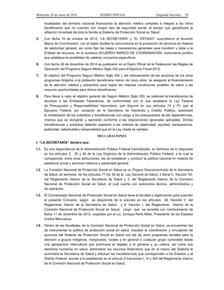 Miércoles 20 de enero de 2016 DIARIO OFICIAL (Segunda Sección) 59
localidades del territorio nacional financiando la atención médica completa e integral a los niños
beneficiarios que no cuentan con ningún tipo de seguridad social, al tiempo que garantizará la
afiliación inmediata de toda la familia al Sistema de Protección Social en Salud.
5. Con fecha 10 de octubre de 2012, “LA SECRETARÍA” y “EL ESTADO”, suscribieron el Acuerdo
Marco de Coordinación, con el objeto facilitar la concurrencia en la prestación de servicios en materia
de salubridad general, así como fijar las bases y mecanismos generales para transferir y dotar a la
Entidad de recursos, en lo sucesivo ACUERDO MARCO DE COORDINACION, instrumento jurídico
que establece la posibilidad de celebrar convenios específicos.
6. Con fecha 28 de diciembre de 2014 se publicaron en el Diario Oficial de la Federación las Reglas de
Operación del Programa Seguro Médico Siglo XXI para el Ejercicio Fiscal 2015.
7. El objetivo del Programa Seguro Médico Siglo XXI y del reforzamiento de las acciones de los otros
programas dirigidos a la población beneficiaria menor de cinco años, es asegurar el financiamiento
de la atención médica y preventiva para lograr las mejores condiciones posibles de salud y las
mayores oportunidades para dichos beneficiarios.
8. Para llevar a cabo el objetivo general del Seguro Médico Siglo XXI, se realizará la transferencia de
recursos a las Entidades Federativas, de conformidad con lo que establece la Ley Federal
de Presupuesto y Responsabilidad Hacendaria, que dispone en sus artículos 74 y 75, que el
Ejecutivo Federal, por conducto de la Secretaría de Hacienda y Crédito Público, autorizará
la ministración de los subsidios y transferencias con cargo a los presupuestos de las dependencias,
mismos que se otorgarán y ejercerán conforme a las disposiciones generales aplicables. Dichas
transferencias y subsidios deberán sujetarse a los criterios de objetividad, equidad, transparencia,
publicidad, selectividad y temporalidad que en la Ley citada se señalan.
DECLARACIONES
I. “LA SECRETARÍA” declara que:
I.1. Es una dependencia de la Administración Pública Federal Centralizada, en términos de lo dispuesto
en los artículos 2, 26 y 39 de la Ley Orgánica de la Administración Pública Federal, a la cual le
corresponde, entre otras atribuciones, las de establecer y conducir la política nacional en materia de
asistencia social y servicios médicos y salubridad general.
I.2. La Comisión Nacional de Protección Social en Salud es un Órgano Desconcentrado de la Secretaría
de Salud, en términos de los artículos 77 bis 35 de la Ley General de Salud, 2 literal C, fracción XII,
del Reglamento Interior de la Secretaría de Salud y 3, del Reglamento Interno de la Comisión
Nacional de Protección Social en Salud, el cual cuenta con autonomía técnica, administrativa y
de operación.
I.3. El Comisionado Nacional de Protección Social en Salud tiene la facultad y legitimación para suscribir
el presente Convenio, según se desprende de lo previsto en los artículos 38, fracción V, del
Reglamento Interior de la Secretaría de Salud; y 6, fracción I, del Reglamento Interno de la
Comisión Nacional de Protección Social en Salud, cargo que se acredita con nombramiento de
fecha 11 de diciembre de 2012, expedido por el Lic. Enrique Peña Nieto, Presidente de los Estados
Unidos Mexicanos.
I.4. Dentro de las facultades de la Comisión Nacional de Protección Social en Salud, se encuentran las
de instrumentar la política de protección social en salud; impulsar la coordinación y vinculación de
acciones del Sistema de Protección Social en Salud con las de otros programas sociales para la
atención a grupos indígenas, marginados, rurales y en general a cualquier grupo vulnerable desde
una perspectiva intercultural que promueva el respeto a la persona y su cultura, así como sus
derechos humanos en salud; administrar los recursos financieros que en el marco del Sistema le
suministre la Secretaría de Salud y efectuar las transferencias que correspondan a los Estados y al
Distrito Federal, acorde a lo establecido en el artículo 4 fracciones I, VI y XIII del Reglamento Interno
de la Comisión Nacional de Protección Social en Salud.
 