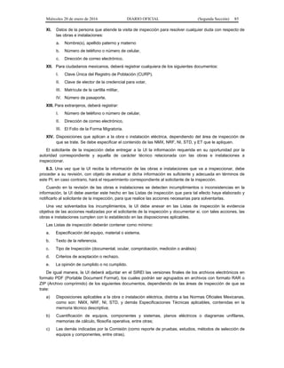 Miércoles 20 de enero de 2016 DIARIO OFICIAL (Segunda Sección) 85
XI. Datos de la persona que atiende la visita de inspección para resolver cualquier duda con respecto de
las obras e instalaciones:
a. Nombre(s), apellido paterno y materno
b. Número de teléfono o número de celular,
c. Dirección de correo electrónico.
XII. Para ciudadanos mexicanos, deberá registrar cualquiera de los siguientes documentos:
I. Clave Única del Registro de Población (CURP),
II. Clave de elector de la credencial para votar,
III. Matrícula de la cartilla militar,
IV. Número de pasaporte.
XIII. Para extranjeros, deberá registrar:
I. Número de teléfono o número de celular,
II. Dirección de correo electrónico,
III. El Folio de la Forma Migratoria.
XIV. Disposiciones que aplican a la obra o instalación eléctrica, dependiendo del área de inspección de
que se trate. Se debe especificar el contenido de las NMX, NRF, NI, STD, y ET que le apliquen.
El solicitante de la inspección debe entregar a la UI la información requerida en su oportunidad por la
autoridad correspondiente y aquella de carácter técnico relacionada con las obras e instalaciones a
inspeccionar.
6.3. Una vez que la UI reciba la información de las obras e instalaciones que va a inspeccionar, debe
proceder a su revisión, con objeto de evaluar si dicha información es suficiente y adecuada en términos de
este PI; en caso contrario, hará el requerimiento correspondiente al solicitante de la inspección.
Cuando en la revisión de las obras e instalaciones se detecten incumplimientos o inconsistencias en la
información, la UI debe asentar este hecho en las Listas de inspección que para tal efecto haya elaborado y
notificarlo al solicitante de la inspección, para que realice las acciones necesarias para solventarlas.
Una vez solventados los incumplimientos, la UI debe anexar en las Listas de inspección la evidencia
objetiva de las acciones realizadas por el solicitante de la inspección y documentar si, con tales acciones, las
obras e instalaciones cumplen con lo establecido en las disposiciones aplicables.
Las Listas de inspección deberán contener como mínimo:
a. Especificación del equipo, material o sistema.
b. Texto de la referencia.
c. Tipo de Inspección (documental, ocular, comprobación, medición o análisis)
d. Criterios de aceptación o rechazo.
e. La opinión de cumplido o no cumplido.
De igual manera, la UI deberá adjuntar en el SIREI las versiones finales de los archivos electrónicos en
formato PDF (Portable Document Format), los cuales podrán ser agrupados en archivos con formato RAR o
ZIP (Archivo comprimido) de los siguientes documentos, dependiendo de las áreas de inspección de que se
trate:
a) Disposiciones aplicables a la obra o instalación eléctrica, distinta a las Normas Oficiales Mexicanas,
como son: NMX, NRF, NI, STD, y demás Especificaciones Técnicas aplicables, contenidas en la
memoria técnico descriptiva;
b) Cuantificación de equipos, componentes y sistemas, planos eléctricos o diagramas unifilares,
memorias de cálculo, filosofía operativa, entre otras;
c) Las demás indicadas por la Comisión (como reporte de pruebas, estudios, métodos de selección de
equipos y componentes, entre otras).
 