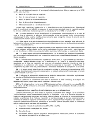 86 (Segunda Sección) DIARIO OFICIAL Miércoles 20 de enero de 2016
6.4. Las actividades de inspección de las obras e Instalaciones eléctricas deberán registrarse en el SIREI
con los datos siguientes:
a) Fecha de inicio de la visita de inspección.
b) Hora de inicio de la visita de inspección.
c) Fecha de término de la visita de inspección.
d) Hora de término de la visita de inspección.
e) Observaciones de la UI a la visita de inspección.
En cada visita a las obras e instalaciones, la UI debe elaborar un Acta de inspección para determinar el
grado de cumplimiento con la DACG en presencia de la persona que atiende la visita de inspección y utilizar
los formatos establecidos; el acta de inspección se deberá adjuntar en el SIREI en formato PDF.
6.5. La UI debe asentar en el Acta de inspección los cumplimientos o incumplimientos, en su caso. Al
firmar el Acta de inspección, el solicitante de la inspección se da por enterado de los incumplimientos
detectados por la UI y hará las modificaciones necesarias para corregir las mismas de acuerdo con lo
establecido en la memoria técnica descriptiva.
La UI debe asentar en el Acta de inspección correspondiente las acciones realizadas por el solicitante de
la inspección e indicar si con tales acciones las obras e instalaciones cumplen con las disposiciones aplicables
a la obra o instalación eléctrica.
La persona que atiende la visita de inspección podrá, durante la elaboración del acta, hacer observaciones
y ofrecer pruebas a la UI en relación con los hechos contenidos en la misma o por escrito, y podrá hacer uso
de este derecho dentro del término de diez días hábiles siguientes a la fecha en que se haya cerrado el acta.
6.6. La UI deberá requerir las comprobaciones necesarias a fin de acreditar que la información presentada
está dentro de los límites y parámetros que corresponden a las obras e instalaciones señaladas en la memoria
técnico descriptiva.
6.7. El Certificado de cumplimiento será expedido por la UI cuando se haya constatado que las obras e
instalaciones y especificaciones cumplen con lo determinado por el CENACE; la información debe estar
respaldada por el Actas de inspección, así como por el expediente respectivo. Cuando se trate de
modificaciones o ampliaciones a las obras e instalaciones existentes, la inspección y el Certificado de
cumplimiento se pueden limitar a la parte modificada o ampliada si el solicitante de la inspección así lo solicita.
6.8. La UI deberá expedir el Certificado de cumplimiento con base en la información capturada en el SIREI
y entregar al solicitante de la inspección dos ejemplares en original, debidamente firmados según el formato
ilustrativo indicado en el Anexo […].
6.9. El Solicitante de la inspección debe entregar al generador, transportista o distribuidor, según se trate,
un ejemplar del Certificado de cumplimiento y conservar el otro.
6.10. El Certificado de cumplimiento debe estar a disposición de esta Comisión y de cualquier otra
dependencia o entidad pública que lo solicite, conforme a sus atribuciones.
6.11. La UI debe proceder a inscribir en el SIREI los datos a que hacen referencia los numerales 6.2, 6.3,
6.4 y 6.5 de este PI, dentro de los cinco días naturales posteriores a la realización de cada una de las
actividades previstas.
7. Aspectos técnicos específicos de las instalaciones que se va a Inspeccionar
Como requisito mínimo para llevar a cabo la inspección, el solicitante debe entregar a la UI la “Memoria
Técnico Descriptiva” de las instalaciones en proyecto o ya construidas. Con el fin de simplificar el proceso de
inspección, se debe indicar de manera enunciativa, más no limitativa, el contenido de los cuestionamientos
incluidos en el formato de la “Lista de Inspección” la cual deberá seguir la UI. Los cuestionamientos o
contenido de la lista de inspección corresponderán con los aspectos técnicos respectivos por cada área de
inspección y serán emitidos mediante Resolución de la Comisión para ser aplicados por las UI conforme al
área de inspección en la que hayan sido acreditadas.
I. Capacidad Instalada de las Instalaciones (MVA, MW, y MVAR);
II. Potencia nominal o neta (MVA, MW, MVAR);
III. Derechos de vía;
IV. Localidades, áreas o regiones geográficas donde operan las instalaciones; Croquis de localización
del domicilio donde se ubican las instalaciones.
 