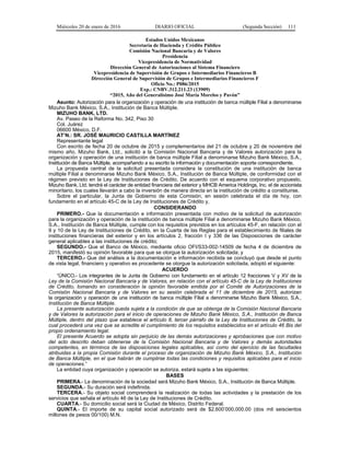 Miércoles 20 de enero de 2016 DIARIO OFICIAL (Segunda Sección) 111
Estados Unidos Mexicanos
Secretaría de Hacienda y Crédito Público
Comisión Nacional Bancaria y de Valores
Presidencia
Vicepresidencia de Normatividad
Dirección General de Autorizaciones al Sistema Financiero
Vicepresidencia de Supervisión de Grupos e Intermediarios Financieros B
Dirección General de Supervisión de Grupos e Intermediarios Financieros F
Oficio No.: P086/2015
Exp.: CNBV.312.211.23 (13909)
“2015, Año del Generalísimo José María Morelos y Pavón”
Asunto: Autorización para la organización y operación de una institución de banca múltiple Filial a denominarse
Mizuho Bank México, S.A., Institución de Banca Múltiple.
MIZUHO BANK, LTD.
Av. Paseo de la Reforma No. 342, Piso 30
Col. Juárez
06600 México, D.F.
AT’N.: SR. JOSÉ MAURICIO CASTILLA MARTÍNEZ
Representante legal
Con escrito de fecha 20 de octubre de 2015 y complementarios del 21 de octubre y 20 de noviembre del
mismo año, Mizuho Bank, Ltd., solicitó a la Comisión Nacional Bancaria y de Valores autorización para la
organización y operación de una institución de banca múltiple Filial a denominarse Mizuho Bank México, S.A.,
Institución de Banca Múltiple, acompañando a su escrito la información y documentación soporte correspondiente.
La propuesta central de la solicitud presentada considera la constitución de una institución de banca
múltiple Filial a denominarse Mizuho Bank México, S.A., Institución de Banca Múltiple, de conformidad con el
régimen previsto en la Ley de Instituciones de Crédito. De acuerdo con el esquema corporativo propuesto,
Mizuho Bank, Ltd. tendrá el carácter de entidad financiera del exterior y MHCB America Holdings, Inc. el de accionista
minoritario, los cuales llevarán a cabo la inversión de manera directa en la institución de crédito a constituirse.
Sobre el particular, la Junta de Gobierno de esta Comisión, en sesión celebrada el día de hoy, con
fundamento en el artículo 45-C de la Ley de Instituciones de Crédito y,
CONSIDERANDO
PRIMERO.- Que la documentación e información presentada con motivo de la solicitud de autorización
para la organización y operación de la institución de banca múltiple Filial a denominarse Mizuho Bank México,
S.A., Institución de Banca Múltiple, cumple con los requisitos previstos en los artículos 45-F, en relación con el
9 y 10 de la Ley de Instituciones de Crédito, en la Cuarta de las Reglas para el establecimiento de filiales de
instituciones financieras del exterior y en los artículos 2, fracción I y 336 de las Disposiciones de carácter
general aplicables a las instituciones de crédito;
SEGUNDO.- Que el Banco de México, mediante oficio OFI/S33-002-14509 de fecha 4 de diciembre de
2015, manifestó su opinión favorable para que se otorgue la autorización solicitada; y
TERCERO.- Que del análisis a la documentación e información recibida se concluyó que desde el punto
de vista legal, financiero y operativo es procedente se otorgue la autorización solicitada, adoptó el siguiente:
ACUERDO
“ÚNICO.- Los integrantes de la Junta de Gobierno con fundamento en el artículo 12 fracciones V y XV de la
Ley de la Comisión Nacional Bancaria y de Valores, en relación con el artículo 45-C de la Ley de Instituciones
de Crédito, tomando en consideración la opinión favorable emitida por el Comité de Autorizaciones de la
Comisión Nacional Bancaria y de Valores en su sesión celebrada el 11 de diciembre de 2015, autorizan
la organización y operación de una institución de banca múltiple Filial a denominarse Mizuho Bank México, S.A.,
Institución de Banca Múltiple.
La presente autorización queda sujeta a la condición de que se obtenga de la Comisión Nacional Bancaria
y de Valores la autorización para el inicio de operaciones de Mizuho Bank México, S.A., Institución de Banca
Múltiple, dentro del plazo que establece el artículo 8, tercer párrafo de la Ley de Instituciones de Crédito, la
cual procederá una vez que se acredite el cumplimiento de los requisitos establecidos en el artículo 46 Bis del
propio ordenamiento legal.
El presente Acuerdo se adopta sin perjuicio de las demás autorizaciones y aprobaciones que con motivo
del acto descrito deban obtenerse de la Comisión Nacional Bancaria y de Valores y demás autoridades
competentes, en términos de las disposiciones legales aplicables, así como del ejercicio de las facultades
atribuidas a la propia Comisión durante el proceso de organización de Mizuho Bank México, S.A., Institución
de Banca Múltiple, en el que habrán de cumplirse todas las condiciones y requisitos aplicables para el inicio
de operaciones.”
La entidad cuya organización y operación se autoriza, estará sujeta a las siguientes:
BASES
PRIMERA.- La denominación de la sociedad será Mizuho Bank México, S.A., Institución de Banca Múltiple.
SEGUNDA.- Su duración será indefinida.
TERCERA.- Su objeto social comprenderá la realización de todas las actividades y la prestación de los
servicios que señala el artículo 46 de la Ley de Instituciones de Crédito.
CUARTA.- Su domicilio social será la Ciudad de México, Distrito Federal.
QUINTA.- El importe de su capital social autorizado será de $2,600’000,000.00 (dos mil seiscientos
millones de pesos 00/100) M.N.
 