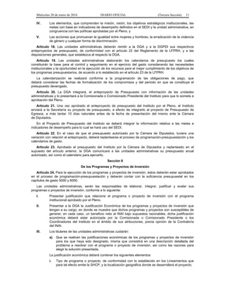 Miércoles 20 de enero de 2016 DIARIO OFICIAL (Tercera Sección) 11
IV. Los elementos, que comprenden la misión, visión, los objetivos estratégicos institucionales, las
metas con base en indicadores de desempeño definidos en el SEDI y la unidad administrativa, en
congruencia con las políticas aprobadas por el Pleno, y
V. Las acciones que promuevan la igualdad entre mujeres y hombres, la erradicación de la violencia
de género y cualquier forma de discriminación.
Artículo 18. Las unidades administrativas deberán remitir a la DGA y a la DGPDI sus respectivos
anteproyectos de presupuesto, de conformidad con el artículo 22 del Reglamento de la LFPRH, y a las
disposiciones generales, que establezca al respecto la DGA.
Artículo 19. Las unidades administrativas elaborarán los calendarios de presupuesto los cuales
constituirán la base para el control y seguimiento en el ejercicio del gasto considerando las necesidades
institucionales y la oportunidad en la ejecución de los recursos para el mejor cumplimiento de los objetivos de
los programas presupuestarios, de acuerdo a lo establecido en el artículo 23 de la LFPRH.
La calendarización se realizará conforme a la programación de las obligaciones de pago, que
deberá considerar las fechas de formalización de los compromisos y del periodo en que se constituye el
presupuesto devengado.
Artículo 20. La DGA integrará, el anteproyecto de Presupuesto con información de las unidades
administrativas y lo presentará a la Comisionada o Comisionado Presidente del Instituto para que lo someta a
aprobación del Pleno.
Artículo 21. Una vez aprobado el anteproyecto de presupuesto del Instituto por el Pleno, el Instituto
enviará a la Secretaría su proyecto de presupuesto, a efecto de integrarlo al proyecto de Presupuesto de
Egresos, a más tardar 10 días naturales antes de la fecha de presentación del mismo ante la Cámara
de Diputados.
En el Proyecto de Presupuesto del Instituto se deberá integrar la información relativa a las metas e
indicadores de desempeño para lo cual se hará uso del SEDI.
Artículo 22. En el caso de que el presupuesto autorizado por la Cámara de Diputados, tuviera una
variación con relación al anteproyecto, deberá replantearse el proceso de programación-presupuestación y los
calendarios de gasto.
Artículo 23. Aprobado el presupuesto del Instituto por la Cámara de Diputados y replanteado en el
supuesto del artículo anterior, la DGA comunicará a las unidades administrativas su presupuesto anual
autorizado, así como el calendario para ejercerlo.
Sección II
De los Programas y Proyectos de Inversión
Artículo 24. Para la ejecución de los programas y proyectos de inversión, éstos deberán estar aprobados
en el proceso de programación-presupuestación y deberán contar con la suficiencia presupuestal en los
capítulos de gasto 5000 y 6000.
Las unidades administrativas, serán las responsables de elaborar, integrar, justificar y avalar sus
programas o proyectos de inversión, conforme a lo siguiente:
I. Presentar justificación que relacione el programa o proyecto de inversión con el programa
institucional aprobado por el Pleno.
II. Presentar a la DGA la Justificación Económica de los programas y proyectos de inversión que
tengan a su cargo, en donde se muestre que dichos programas y proyectos son susceptibles de
generar, en cada caso, un beneficio neto al INAI bajo supuestos razonables, dicha justificación
económica deberá estar autorizada por la Comisionada o Comisionado Presidente o los
Coordinadores del Instituto en el ámbito de sus atribuciones, previa opinión de la Contraloría
del INAI.
III. Los titulares de las unidades administrativas cuidarán:
a) Que se realicen las justificaciones económicas de los programas y proyectos de inversión
para los que haya sido designado, misma que consistirá en una descripción detallada del
problema a resolver con el programa o proyecto de inversión, así como las razones para
elegir la solución presentada.
La justificación económica deberá contener los siguientes elementos:
i. Tipo de programa o proyecto, de conformidad con lo establecido en los Lineamientos que
para tal efecto emite la SHCP, y la localización geográfica donde se desarrollará el proyecto;
 