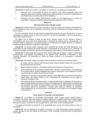 Miércoles 20 de enero de 2016 DIARIO OFICIAL (Tercera Sección) 17
Artículo 52. Corresponde a la DGA y a la DGPDI, en el ámbito de sus respectivas competencias:
I. Supervisar que el presupuesto se ejerza con sujeción a los montos autorizados para cada
programa, salvo que se autoricen adecuaciones presupuestarias en los términos establecidos en
este Reglamento y las demás disposiciones aplicables, y
II. Supervisar que las unidades administrativas cumplan con las disposiciones en materia de
racionalidad, austeridad y disciplina presupuestaria que determine el Pleno del INAI.
Sección IV
Del Fondo Revolvente y Pasajes Locales
Artículo 53. El INAI contará con un fondo revolvente, a través de la Dirección General de Administración,
con la finalidad de contar con un mecanismo que permita cubrir los compromisos de carácter urgente y de
menor cuantía.
El fondo revolvente, tendrá un tope máximo de $60,000.00 (sesenta mil pesos 00/100 M.N.) el cual se
administrará en efectivo, siendo el Titular de la Dirección de Recursos Materiales y Servicios Generales el
responsable directo del fondo.
Los gastos que se realicen a través de este fondo, deberán cumplir con los requisitos fiscales y
administrativos así como a los de las adquisiciones y prestación de servicios para su comprobación y su
ejecución deberá corresponder a los rubros previstos en el Clasificador por Objeto del Gasto y contribuir al
cumplimiento de los objetivos y programas institucionales.
Artículo 54.- El servidor público designado como encargado del manejo del Fondo Revolvente, será
responsable en todo momento del manejo adecuado y transparente de los recursos que lo conforman. El
fondo será cancelado anualmente y sus recursos reintegrados a más tardar el 31 de diciembre de cada año.
Artículo 55. El responsable del manejo del fondo deberá vigilar que los gastos a realizar correspondan
exclusivamente a las partidas comprendidas en los capítulos 2000 “Materiales y Suministros” y 3000
“Servicios Generales” del Clasificador por Objeto del Gasto, conforme a su presupuesto y calendario
autorizados.
Artículo 56. Para realizar el pago por pasajes locales se deberán considerar los siguientes criterios:
I. En ningún caso las unidades administrativas podrán asignar pasajes locales para complementar
las remuneraciones al personal.
II. Que el traslado se origine por actividades institucionales ordinarias o extraordinarias.
III. Que la realización de las actividades institucionales ordinarias o extraordinarias, en cumplimiento
de la función pública, implique trasladarse de su lugar de adscripción a otra instalación sin contar
con vehículo de uso oficial o de servicios del Instituto.
IV. Se pagará por concepto de transportación derivado de las diligencias que el personal del Instituto
realice dentro del Distrito Federal y zona metropolitana de conformidad con las reglas de
operación de pasajes locales.
V. Para seguridad de los servidores públicos, en casos excepcionales y justificados, se autorizará el
pago de transportación local (taxi) al personal del Instituto que por necesidades de operación del
servicio laboren con horario de salida posterior a las 22:00 horas, éstos deberán ser autorizados
por el Director General de adscripción o Contralor, estos pagos se realizarán vía reembolso,
previa presentación de la documentación comprobatoria, que cumpla con los requisitos fiscales
y administrativos.
Sección V
De los Gastos a Comprobar y de Alimentación
Artículo 57. Los titulares de la unidades administrativas, serán quienes puedan solicitar gastos a
comprobar a su nombre, para cubrir gastos de carácter urgente que no puedan tramitarse de manera regular
por el fondo revolvente, salvo que mediante autorización expresa por escrito faculte a otro servidor público
para que los ejerza y compruebe, el cual no podrá tener un nivel inferior a Jefe de Departamento.
Los gastos a comprobar se registrarán en la contabilidad como adeudo del servidor público a quién se
le otorgaron.
Artículo 58. Para el otorgamiento de gastos a comprobar, la unidad administrativa deberá presentar la
solicitud de pago con tres días hábiles de anticipación y firmar la entrega a través del recibo correspondiente
ante la DRF.
 