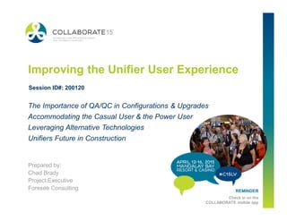 REMINDER
Check in on the
COLLABORATE mobile app
Improving the Unifier User Experience
Prepared by:
Chad Brady
Project Executive
Foresee Consulting
The Importance of QA/QC in Configurations & Upgrades
Accommodating the Casual User & the Power User
Leveraging Alternative Technologies
Unifiers Future in Construction
Session ID#: 200120
 