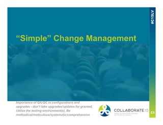 “Simple” Change Management
Importance of QA/QC in configurations and
upgrades - don’t take upgrades/updates for granted,
Utilize the testing environment(s), Be
methodical/meticulous/systematic/comprehensive
 