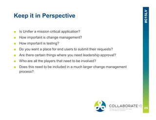 Keep it in Perspective
■ Is Unifier a mission critical application?
■ How important is change management?
■ How important is testing?
■ Do you want a place for end users to submit their requests?
■ Are there certain things where you need leadership approval?
■ Who are all the players that need to be involved?
■ Does this need to be included in a much larger change management
process?
 