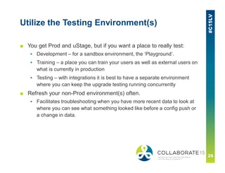 Utilize the Testing Environment(s)
■ You get Prod and uStage, but if you want a place to really test:
▪ Development – for a sandbox environment, the ‘Playground’.
▪ Training – a place you can train your users as well as external users on
what is currently in production
▪ Testing – with integrations it is best to have a separate environment
where you can keep the upgrade testing running concurrently
■ Refresh your non-Prod environment(s) often.
▪ Facilitates troubleshooting when you have more recent data to look at
where you can see what something looked like before a config push or
a change in data.
 