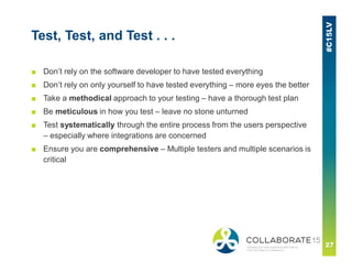 Test, Test, and Test . . .
■ Don’t rely on the software developer to have tested everything
■ Don’t rely on only yourself to have tested everything – more eyes the better
■ Take a methodical approach to your testing – have a thorough test plan
■ Be meticulous in how you test – leave no stone unturned
■ Test systematically through the entire process from the users perspective
– especially where integrations are concerned
■ Ensure you are comprehensive – Multiple testers and multiple scenarios is
critical
 