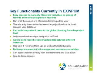 Key Functionality Currently In EXP/PCM
■ Easy process to manually 'Generate' individual or groups of
records and select assignees in real time
■ Can print the screen of a filtered/sorted/grouped log view
■ There is a tight connection between the project level contact and
licensed user database
■ Can add companies & users to the global directory from the project
level
■ Letters module has a tight integration to Word
■ Able to send record creation/update data between different
instances
■ Has Cost & Revenue Mark-ups as well as Multiple Budgets
■ Built-in procurement & bid management modules are available
■ Can access records directly from the dashboard and take action
■ Able to delete records
 