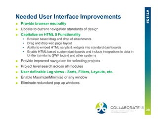 Needed User Interface Improvements
■ Provide browser neutrality
■ Update to current navigation standards of design
■ Capitalize on HTML 5 Functionality
▪ Browser based drag and drop of attachments
▪ Drag and drop web page layout
▪ Ability to embed HTML scripts & widgets into standard dashboards
▪ Enable HTML based custom dashboards and include integrations to data in
Unifier (similar to SWF today) and other systems
■ Provide improved navigation for selecting projects
■ Project level search across all modules
■ User definable Log views - Sorts, Filters, Layouts, etc.
■ Enable Maximize/Minimize of any window
■ Eliminate redundant pop up windows
 