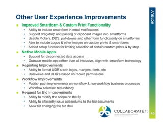 Other User Experience Improvements
■ Improved Smartform & Custom Print Functionality
▪ Ability to include smartform in email notifications
▪ Support drag/drop and pasting of clipboard images into smartforms
▪ Usable Pickers, DDS, pull-downs and other form functionality on smartforms
▪ Able to include Logos & other images on custom prints & smartforms
▪ Added setup function for limiting selection of certain custom prints & by step
■ Native Mobile Apps
▪ Support for disconnected data access
▪ Granular mobile app rather than all inclusive, align with smartform technology
■ Reporting Improvements
▪ Ability to format UDR’s with logos, margins, fonts, etc
▪ Dataviews and UDR’s based on record permissions
■ Workflow Improvements
▪ Publish path improvements on workflow & non-workflow business processes
▪ Workflow selection redundancy
■ Request for Bid Improvements
▪ Ability to modify the scope on the fly
▪ Ability to efficiently issue addendums to the bid documents
▪ Allow for changing the bid date
 