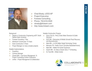  Chad Brady, LEED AP
 Project Executive
 Foresee Consulting
 Phone: 702-818-3520
 cbrady@4cteam.com
 http://www.4cteam.com
Background
 Degree in Construction Engineering w/EIT, North
Dakota State University
 Foresee Consulting 1 Year
 Mortenson Construction 16 Years
 Duke Construction 2 Years
 Project Manager on many complex projects
Notable Construction Projects
 Sioux City IA – Perry Creek Water Diversion & Outlet
Structure
 EGF MN – Elementary & Middle Schools Flood Recovery
and Reconstruction
 Mpls MN – U of M Walter Digital Technology Center
 Memphis TN - FedEx Forum (Grizzlies Basketball Arena)
 Mpls MN – Walker Art Center Expansion
 Duluth MN – St. Mary’s Duluth Clinic 1st St Building
 St. Paul MN – Wilder Center
Notable Implementations
 Expedition
 Contract Manager
 Oracle EBS – Cost Issue Management &
Project Forecasting Custom Extensions
 Unifier – Project Management & Collaboration
 