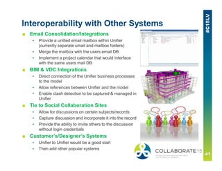 Interoperability with Other Systems
■ Email Consolidation/Integrations
▪ Provide a unified email mailbox within Unifier
(currently separate umail and mailbox folders)
▪ Merge the mailbox with the users email DB
▪ Implement a project calendar that would interface
with the same users mail DB
■ BIM & VDC Integrations
▪ Direct connection of the Unifier business processes
to the model
▪ Allow references between Unifier and the model
▪ Enable clash detection to be captured & managed in
Unifier
■ Tie to Social Collaboration Sites
▪ Allow for discussions on certain subjects/records
▪ Capture discussion and incorporate it into the record
▪ Provide the ability to invite others to the discussion
without login credentials
■ Customer’s/Designer’s Systems
▪ Unifier to Unifier would be a good start
▪ Then add other popular systems
 