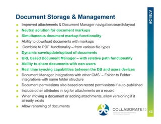 Document Storage & Management
■ Improved attachments & Document Manager navigation/search/layout
■ Neutral solution for document markups
■ Simultaneous document markup functionality
■ Ability to download documents with markups
■ ‘Combine to PDF’ functionality – from various file types
■ Dynamic save/update/upload of documents
■ URL based Document Manager – with relative path functionality
■ Ability to share documents with non-users
■ Real time syncing capabilities between the DB and users devices
■ Document Manager integrations with other CMS’ – Folder to Folder
integrations with same folder structure
■ Document permissions also based on record permissions if auto-published
■ Include other attributes in log for attachments on a record
■ When moving a document or adding attachments, allow versioning if it
already exists
■ Allow renaming of documents
 