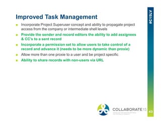 Improved Task Management
■ Incorporate Project Superuser concept and ability to propagate project
access from the company or intermediate shell levels
■ Provide the sender and record editors the ability to add assignees
& CC’s to a sent record
■ Incorporate a permission set to allow users to take control of a
record and advance it (needs to be more dynamic than proxie)
■ Allow more than one proxie to a user and be project specific
■ Ability to share records with non-users via URL
 
