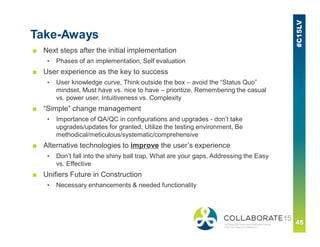 Take-Aways
■ Next steps after the initial implementation
▪ Phases of an implementation, Self evaluation
■ User experience as the key to success
▪ User knowledge curve, Think outside the box – avoid the “Status Quo”
mindset, Must have vs. nice to have – prioritize, Remembering the casual
vs. power user, Intuitiveness vs. Complexity
■ “Simple” change management
▪ Importance of QA/QC in configurations and upgrades - don’t take
upgrades/updates for granted, Utilize the testing environment, Be
methodical/meticulous/systematic/comprehensive
■ Alternative technologies to improve the user’s experience
▪ Don’t fall into the shiny ball trap, What are your gaps, Addressing the Easy
vs. Effective
■ Unifiers Future in Construction
▪ Necessary enhancements & needed functionality
 