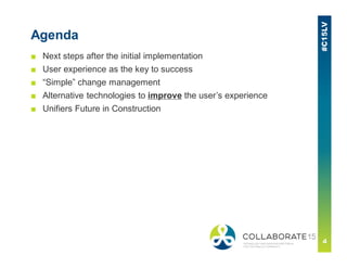 Agenda
■ Next steps after the initial implementation
■ User experience as the key to success
■ “Simple” change management
■ Alternative technologies to improve the user’s experience
■ Unifiers Future in Construction
 