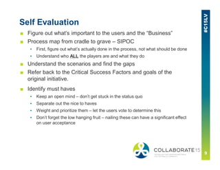 ■ Figure out what’s important to the users and the “Business”
■ Process map from cradle to grave – SIPOC
▪ First, figure out what’s actually done in the process, not what should be done
▪ Understand who ALL the players are and what they do
■ Understand the scenarios and find the gaps
■ Refer back to the Critical Success Factors and goals of the
original initiative.
■ Identify must haves
▪ Keep an open mind – don’t get stuck in the status quo
▪ Separate out the nice to haves
▪ Weight and prioritize them – let the users vote to determine this
▪ Don’t forget the low hanging fruit – nailing these can have a significant effect
on user acceptance
Self Evaluation
 