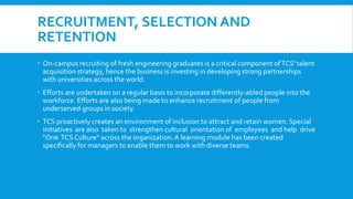RECRUITMENT, SELECTION AND
RETENTION
 On-campus recruiting of fresh engineering graduates is a critical component ofTCS' talent
acquisition strategy, hence the business is investing in developing strong partnerships
with universities across the world.
 Efforts are undertaken on a regular basis to incorporate differently-abled people into the
workforce. Efforts are also being made to enhance recruitment of people from
underserved groups in society.
 TCS proactively creates an environment of inclusion to attract and retain women. Special
initiatives are also taken to strengthen cultural orientation of employees and help drive
"One TCS Culture" across the organization.A learning module has been created
specifically for managers to enable them to work with diverse teams.
 