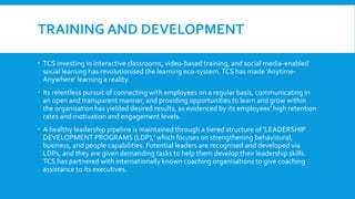 TRAINING AND DEVELOPMENT
 TCS investing in interactive classrooms, video-based training, and social media-enabled
social learning has revolutionised the learning eco-system.TCS has made 'Anytime-
Anywhere' learning a reality.
 Its relentless pursuit of connecting with employees on a regular basis, communicating in
an open and transparent manner, and providing opportunities to learn and grow within
the organisation has yielded desired results, as evidenced by its employees' high retention
rates and motivation and engagement levels.
 A healthy leadership pipeline is maintained through a tiered structure of 'LEADERSHIP
DEVELOPMENT PROGRAMS (LDP),' which focuses on strengthening behavioural,
business, and people capabilities. Potential leaders are recognised and developed via
LDPs, and they are given demanding tasks to help them develop their leadership skills.
TCS has partnered with internationally known coaching organisations to give coaching
assistance to its executives.
 