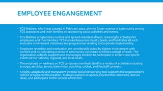EMPLOYEE ENGANGEMENT
 TCS Maitree, which was created in February 2002, aims to foster a sense of community among
TCS associates and their families by sponsoring social activities and events.
 TCS Maitree programmes nurture and spread volunteer-driven, meaningful activities for
employees and their families.TCS Human Resources directs, leads, and facilitates all such
associate involvement initiatives and programmes relating to Corporate Sustainability.
 Employee retention and motivation are considerably aided by tighter involvement with
workers and by cultivating a sense of community via shared activities outside of work.The
organisation actively supports and encourages workers to participate in athletic and sports
events at the national, regional, and local levels.
 The emphasis on wellness onTCS campuses manifests itself in a variety of activities including
as yoga, aerobics, tennis, badminton coaching, cricket, and football contests.
 A highly adaptable and transparent internal social networking tool supports the organization's
culture of open communication. It allows workers to openly express their emotions, discuss
ideas, and participate to the success of the firm.
 