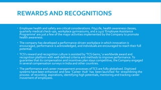 REWARDS AND RECOGNITIONS
 Employee health and safety are critical considerations. Fit4Life, health awareness classes,
quarterly medical check-ups, workplace gymnasiums, and a 24x7 'Employee Assistance
Programme' are just a few of the major activities implemented by the Company to promote
health awareness.
 The company has developed a performance-driven workplace in which innovation is
encouraged, performance is acknowledged, and individuals are encouraged to reach their full
potential.
 TCS's reward and recognition culture is assisted by 'TCS Gems,' a worldwide award and
recognition platform with well-defined criteria and methods to improve performance.To
guarantee that its compensation and incentives plan stays competitive, the Company engaged
in several compensation surveys in India and other countries.
 The performance and career management processes ofTCS are fully globalised. Digitized
systems have been enhanced and new 'Career Hub' has been launched for streamlining the
process of recording aspirations, identifying high potentials, mentoring and tracking career
movement of employees.
 