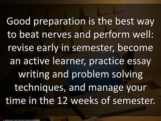 Good preparation is the best way
to beat nerves and perform well:
revise early in semester, become
an active learner, practice essay
writing and problem solving
techniques, and manage your
time in the 12 weeks of semester.
cc: MyNameIsHarry - https://www.flickr.com/photos/29264769@N00
 