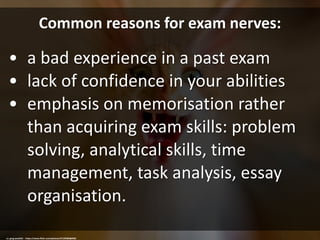 Common reasons for exam nerves:
• a bad experience in a past exam
• lack of confidence in your abilities
• emphasis on memorisation rather
than acquiring exam skills: problem
solving, analytical skills, time
management, task analysis, essay
organisation.
cc: greg westfall. - https://www.flickr.com/photos/37129284@N02
 