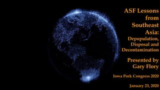 ASF Lessons
from
Southeast
Asia:
Depopulation,
Disposal and
Decontamination
Presented by
Gary Flory
Iowa Pork Congress 2020
January 23, 2020
 