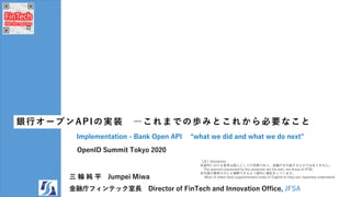 OpenID Summit Tokyo 2020
銀行オープンAPIの実装 ―これまでの歩みとこれから必要なこと
Implementation - Bank Open API “what we did and what we do next”
三 輪 純 平 Jumpei Miwa
金融庁フィンテック室長 Director of FinTech and Innovation Office, JFSA
［注］Disclaimer
※資料における意見は個人としての見解であり、金融庁を代表するものではありません。
The opinions expressed by the presenter are his own, not those of JFSA.
※外国の聴衆の方にも理解できるよう資料に補記をしています。
Most of slides have supplementary notes in English to help non-Japanese understand.
 