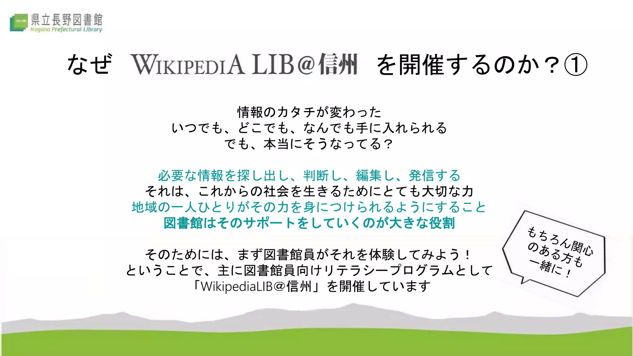なぜ を開催するのか？①
情報のカタチが変わった
いつでも、どこでも、なんでも手に入れられる
でも、本当にそうなってる？
必要な情報を探し出し、判断し、編集し、発信する
それは、これからの社会を生きるためにとても大切な力
地域の一人ひとりがその力を身につけられるようにすること
図書館はそのサポートをしていくのが大きな役割
そのためには、まず図書館員がそれを体験してみよう！
ということで、主に図書館員向けリテラシープログラムとして
「WikipediaLIB＠信州」を開催しています
 
