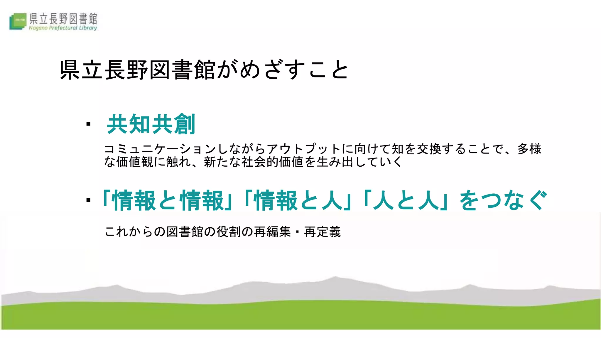 県立長野図書館がめざすこと
・｢情報と情報｣ ｢情報と人｣ ｢人と人｣ をつなぐ
・ 共知共創
コミュニケーションしながらアウトプットに向けて知を交換することで、多様
な価値観に触れ、新たな社会的価値を生み出していく
これからの図書館の役割の再編集・再定義
 