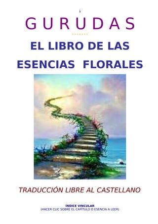 G U R U D A S* * * * * * *
EL LIBRO DE LAS
ESENCIAS FLORALES
TRADUCCIÓN LIBRE AL CASTELLANO
ÍNDICE VINCULAR
(HACER CLIC SOBRE EL CAPÍTULO O ESENCIA A LEER)
1
 