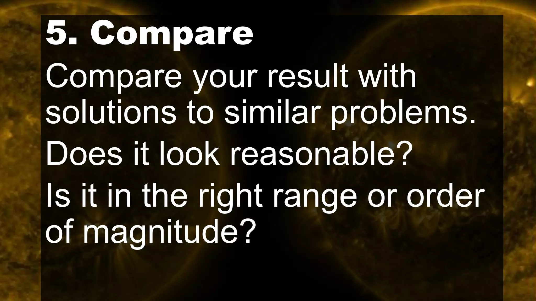 5. Compare
Compare your result with
solutions to similar problems.
Does it look reasonable?
Is it in the right range or order
of magnitude?
 