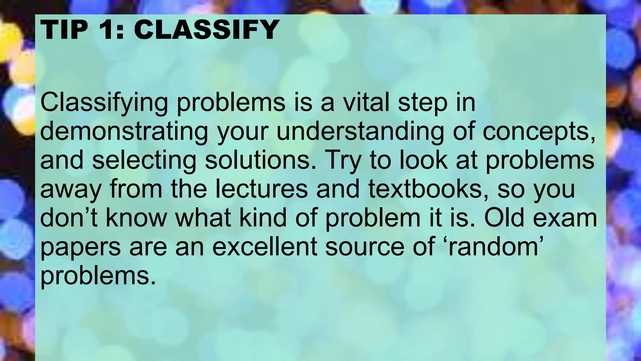 TIP 1: CLASSIFY
Classifying problems is a vital step in
demonstrating your understanding of concepts,
and selecting solutions. Try to look at problems
away from the lectures and textbooks, so you
don’t know what kind of problem it is. Old exam
papers are an excellent source of ‘random’
problems.
 