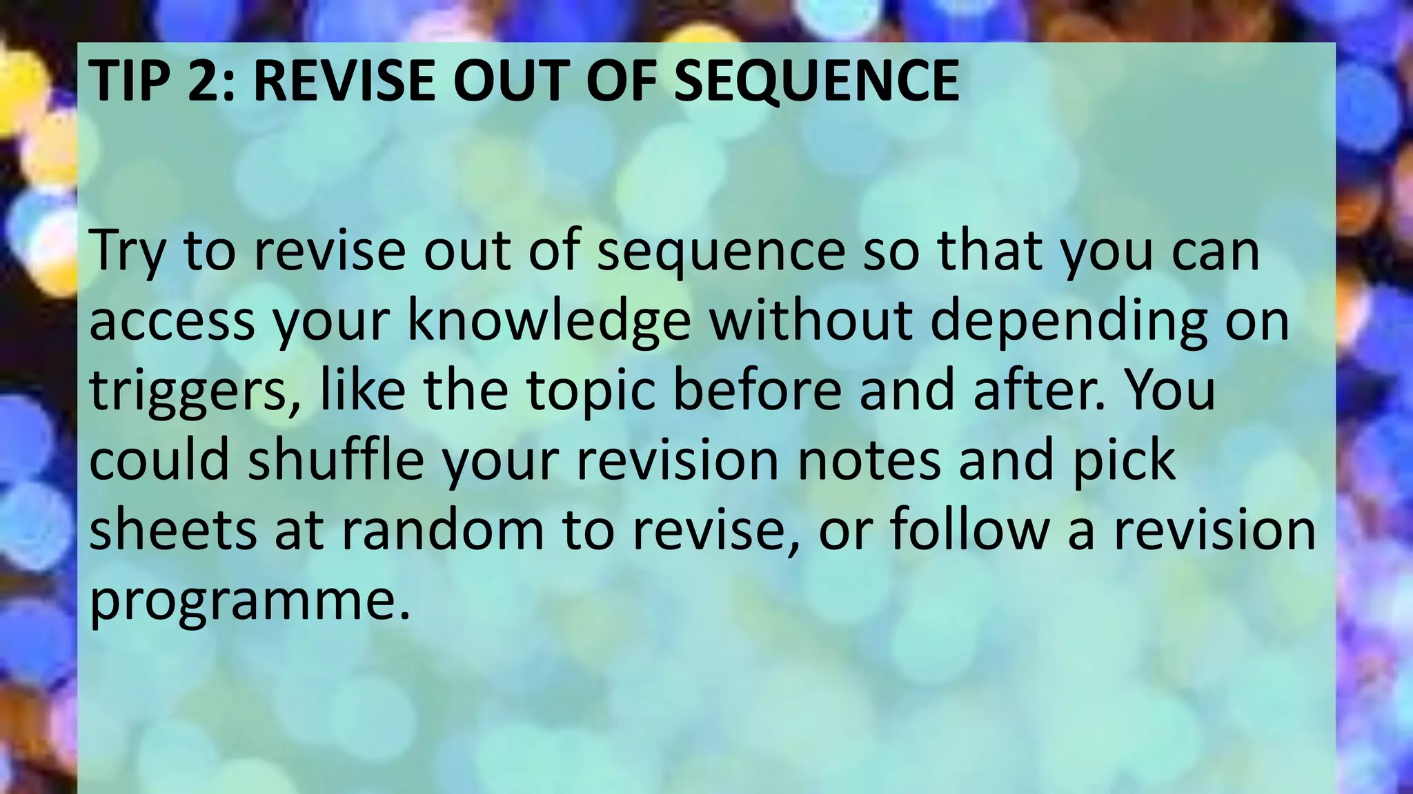 TIP 2: REVISE OUT OF SEQUENCE
Try to revise out of sequence so that you can
access your knowledge without depending on
triggers, like the topic before and after. You
could shuffle your revision notes and pick
sheets at random to revise, or follow a revision
programme.
 
