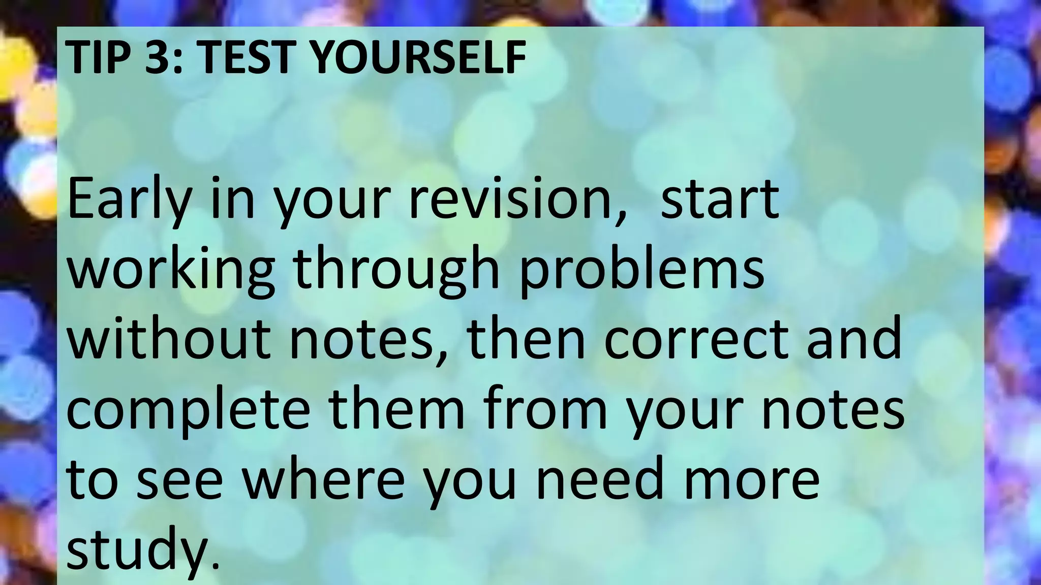 TIP 3: TEST YOURSELF
Early in your revision, start
working through problems
without notes, then correct and
complete them from your notes
to see where you need more
study.
 