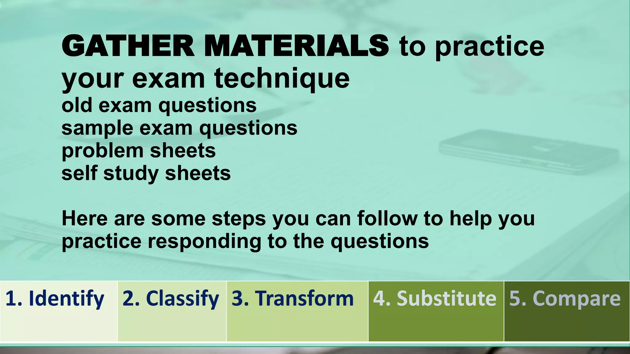 GATHER MATERIALS to practice
your exam technique
old exam questions
sample exam questions
problem sheets
self study sheets
Here are some steps you can follow to help you
practice responding to the questions
1. Identify 2. Classify 3. Transform 4. Substitute 5. Compare
 