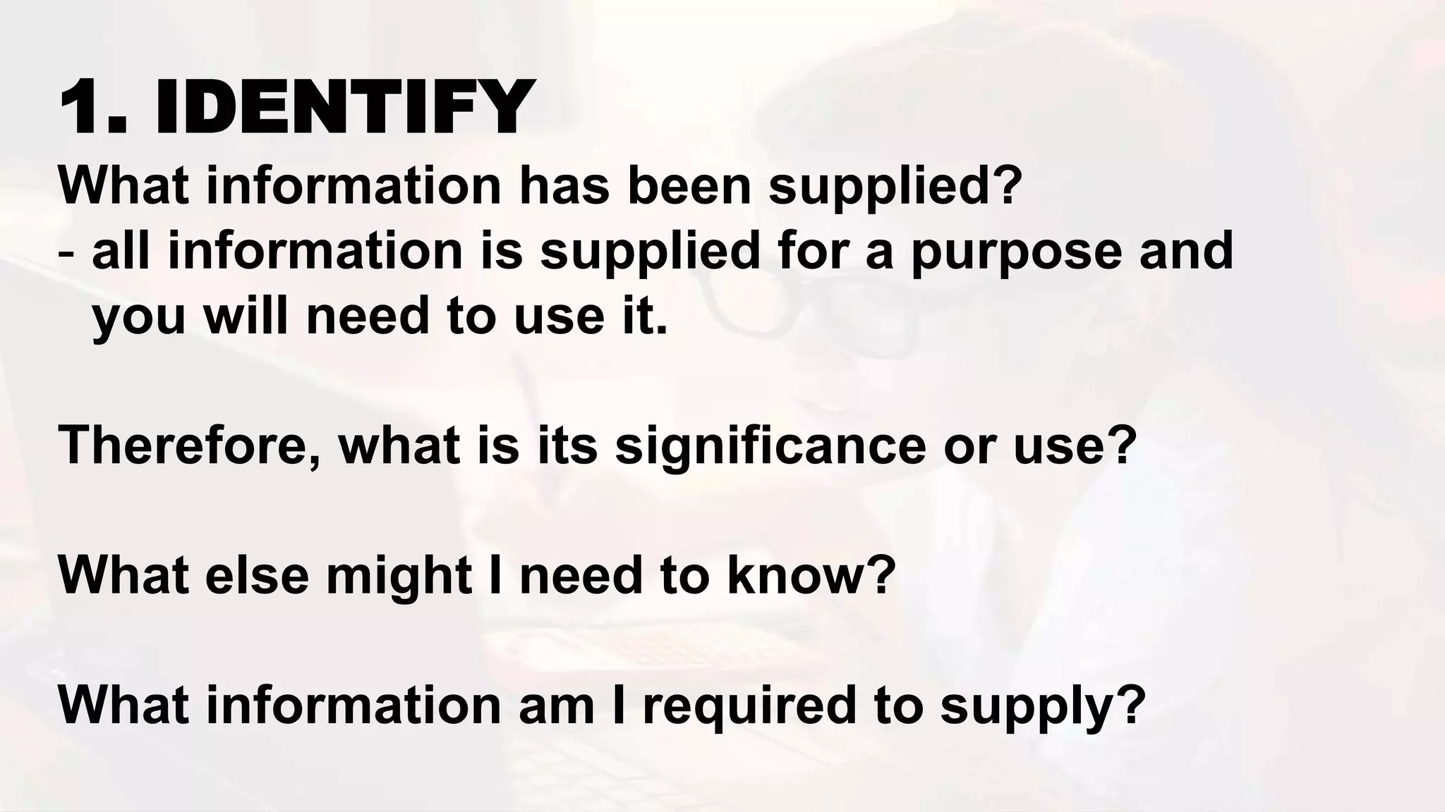 1. IDENTIFY
What information has been supplied?
- all information is supplied for a purpose and
you will need to use it.
Therefore, what is its significance or use?
What else might I need to know?
What information am I required to supply?
 