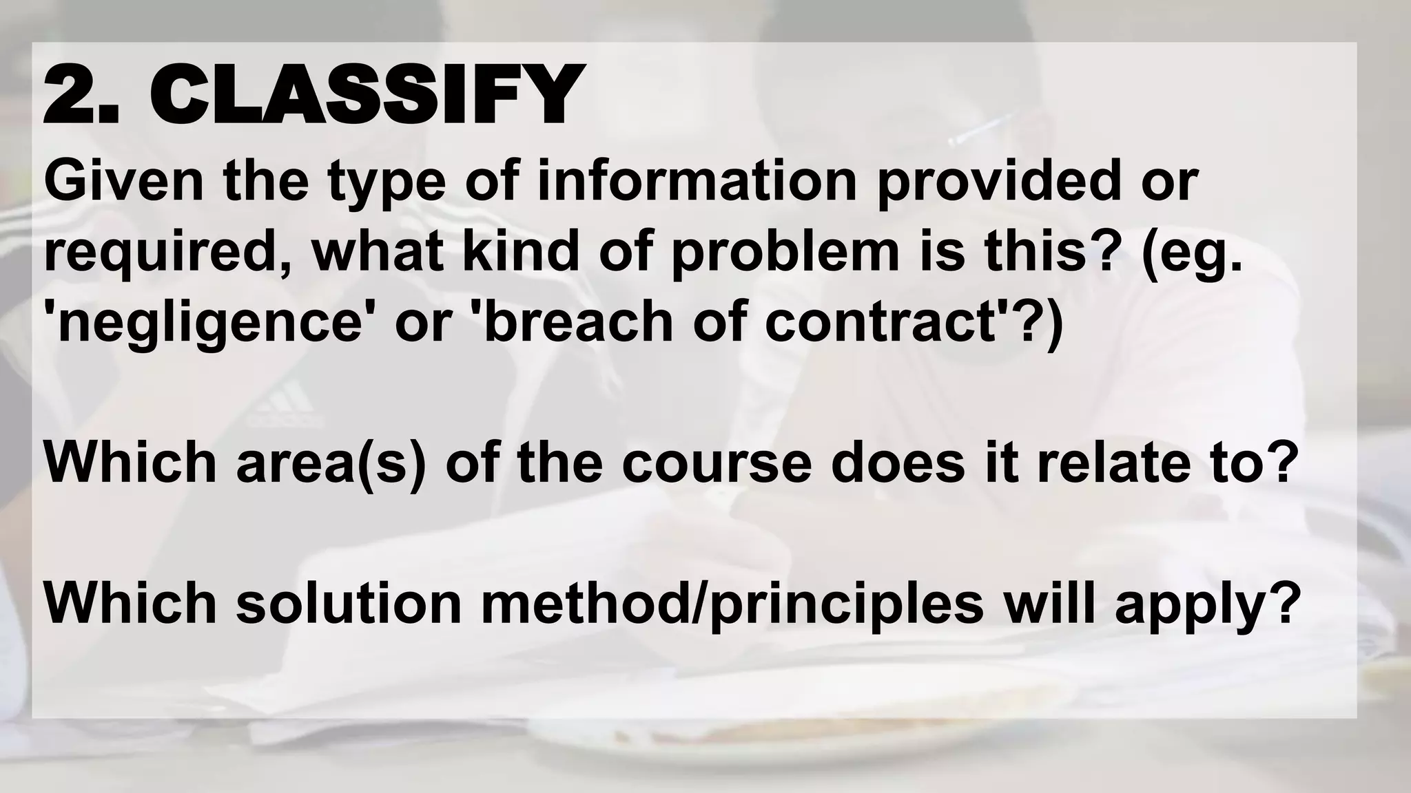 2. CLASSIFY
Given the type of information provided or
required, what kind of problem is this? (eg.
'negligence' or 'breach of contract'?)
Which area(s) of the course does it relate to?
Which solution method/principles will apply?
 