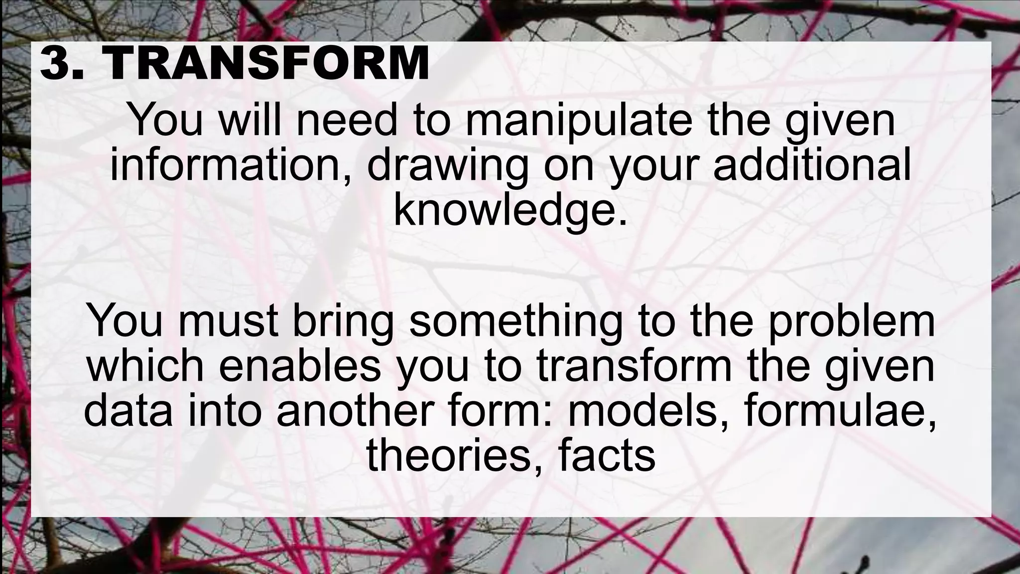 3. TRANSFORM
You will need to manipulate the given
information, drawing on your additional
knowledge.
You must bring something to the problem
which enables you to transform the given
data into another form: models, formulae,
theories, facts
 