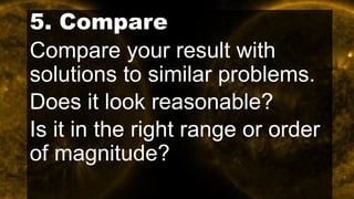 5. Compare
Compare your result with
solutions to similar problems.
Does it look reasonable?
Is it in the right range or order
of magnitude?
 