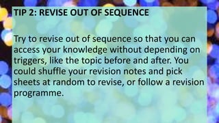 TIP 2: REVISE OUT OF SEQUENCE
Try to revise out of sequence so that you can
access your knowledge without depending on
triggers, like the topic before and after. You
could shuffle your revision notes and pick
sheets at random to revise, or follow a revision
programme.
 
