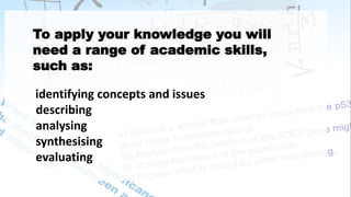 To apply your knowledge you will
need a range of academic skills,
such as:
identifying concepts and issues
describing
analysing
synthesising
evaluating
 