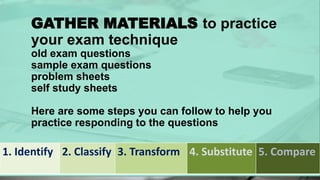 GATHER MATERIALS to practice
your exam technique
old exam questions
sample exam questions
problem sheets
self study sheets
Here are some steps you can follow to help you
practice responding to the questions
1. Identify 2. Classify 3. Transform 4. Substitute 5. Compare
 